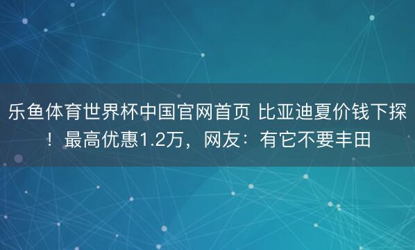 乐鱼体育世界杯中国官网首页 比亚迪夏价钱下探！最高优惠1.2万，网友：有它不要丰田