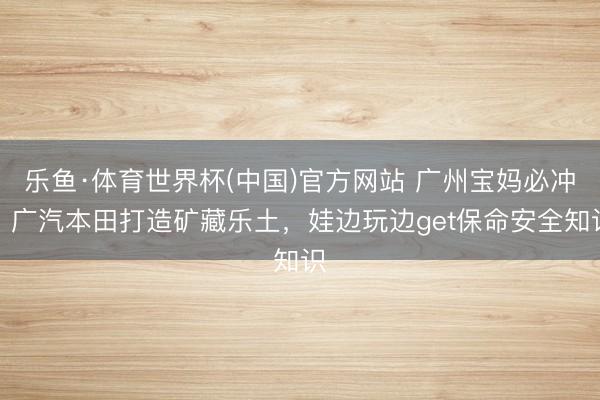 乐鱼·体育世界杯(中国)官方网站 广州宝妈必冲！广汽本田打造矿藏乐土，娃边玩边get保命安全知识