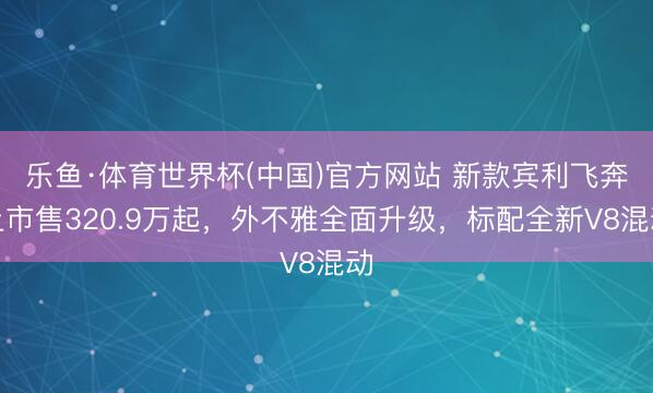 乐鱼·体育世界杯(中国)官方网站 新款宾利飞奔上市售320.9万起，外不雅全面升级，标配全新V8混动